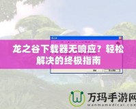 龍之谷下載器無(wú)響應(yīng)？輕松解決的終極指南