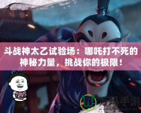 斗戰(zhàn)神太乙試驗(yàn)場(chǎng)：哪吒打不死的神秘力量，挑戰(zhàn)你的極限！