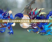 洛克王國上古戰(zhàn)龍獲得方式全攻略，讓你輕松解鎖最強(qiáng)戰(zhàn)龍！