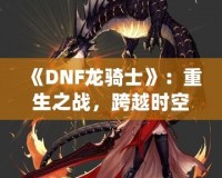 《DNF龍騎士》：重生之戰(zhàn)，跨越時(shí)空的傳奇英雄