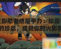 火影忍者絕版手辦：珍藏中的珍品，成就你的火影夢(mèng)