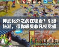 神武化外之戰(zhàn)在哪看？引爆熱潮，帶你感受非凡視覺盛宴！