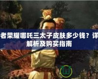 王者榮耀哪吒三太子皮膚多少錢？詳細解析及購買指南