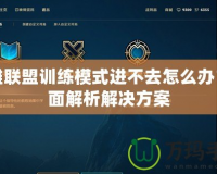 英雄聯(lián)盟訓(xùn)練模式進(jìn)不去怎么辦？全面解析解決方案