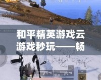 和平精英游戲云游戲秒玩——暢享極致手游體驗(yàn)，隨時(shí)隨地開局
