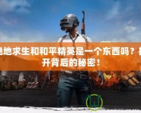 絕地求生和和平精英是一個(gè)東西嗎？揭開背后的秘密！