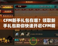 CFM新手禮包在哪？領(lǐng)取新手禮包助你快速開啟CFM精彩之旅！