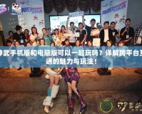 神武手機(jī)版和電腦版可以一起玩嗎？詳解跨平臺(tái)互通的魅力與玩法！