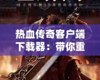 熱血傳奇客戶端下載器：帶你重返經(jīng)典，體驗(yàn)不一樣的傳奇世界