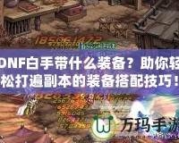 DNF白手帶什么裝備？助你輕松打遍副本的裝備搭配技巧！