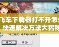 QQ飛車下載器打不開怎么辦？快速解決方法大揭秘！
