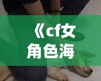 《cf女角色海報壁紙——精美的視覺盛宴，讓你在游戲中與美麗同行》