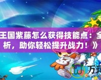 《洛克王國紫藤怎么獲得技能點：全方位解析，助你輕松提升戰(zhàn)力！》