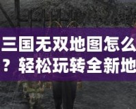 真三國無雙地圖怎么下載？輕松玩轉(zhuǎn)全新地圖，提升游戲體驗(yàn)！