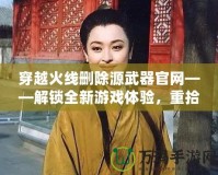 穿越火線刪除源武器官網(wǎng)——解鎖全新游戲體驗，重拾經(jīng)典魅力