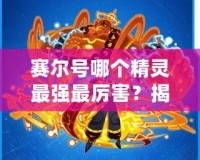 賽爾號(hào)哪個(gè)精靈最強(qiáng)最厲害？揭秘最強(qiáng)精靈戰(zhàn)力排行榜