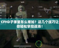 CFHD子彈量怎么增加？這幾個(gè)技巧讓你輕松掌控戰(zhàn)場(chǎng)！