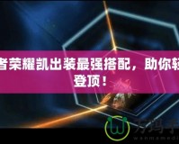 王者榮耀凱出裝最強(qiáng)搭配，助你輕松登頂！