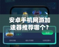 安卓手機網(wǎng)游加速器推薦哪個？讓你暢享無阻游戲體驗！