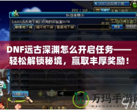 DNF遠古深淵怎么開啟任務——輕松解鎖秘境，贏取豐厚獎勵！