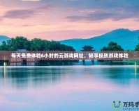 每天免費(fèi)體驗(yàn)6小時(shí)的云游戲網(wǎng)址，暢享極致游戲體驗(yàn)