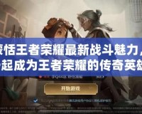 解鎖蒙恬王者榮耀最新戰(zhàn)斗魅力，與你一起成為王者榮耀的傳奇英雄！