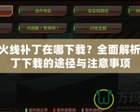 穿越火線補(bǔ)丁在哪下載？全面解析CF補(bǔ)丁下載的途徑與注意事項(xiàng)