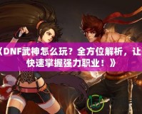 《DNF武神怎么玩？全方位解析，讓你快速掌握強(qiáng)力職業(yè)！》