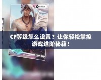 CF等級(jí)怎么設(shè)置？讓你輕松掌控游戲進(jìn)階秘籍！