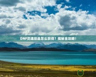 DNF靈魂結晶怎么獲得？揭秘全攻略！
