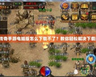 熱血傳奇手游電腦版怎么下載不了？教你輕松解決下載問題！