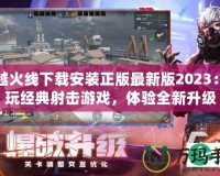 穿越火線下載安裝正版最新版2023：暢玩經(jīng)典射擊游戲，體驗全新升級