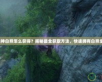 斗戰(zhàn)神白熊怎么獲得？揭秘最全獲取方法，快速擁有白熊坐騎！