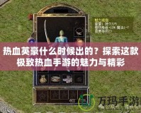 熱血英豪什么時(shí)候出的？探索這款極致熱血手游的魅力與精彩