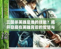 三國殺英魂是誰的技能？揭開隱藏在英魂背后的智慧與力量