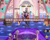 DNF異界幾級可以進去？探索異界副本的挑戰(zhàn)與獎勵！