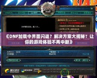 《DNF加載中界面閃退？解決方案大揭秘！讓你的游戲體驗(yàn)不再中斷》