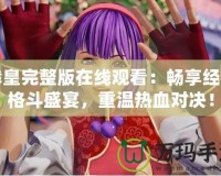 拳皇完整版在線觀看：暢享經(jīng)典格斗盛宴，重溫熱血對決！