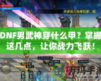 DNF男武神穿什么甲？掌握這幾點，讓你戰(zhàn)力飛躍！