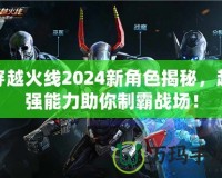 穿越火線2024新角色揭秘，超強(qiáng)能力助你制霸戰(zhàn)場！
