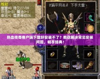 熱血傳奇客戶端下載好安裝不了？教你解決常見安裝問題，暢享經(jīng)典！