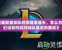 《英雄聯(lián)盟排隊(duì)時(shí)間越來越長(zhǎng)，怎么辦？我們?cè)撊绾螒?yīng)對(duì)排隊(duì)延遲的困擾》