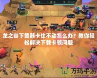 龍之谷下載器卡住不動怎么辦？教你輕松解決下載卡頓問題