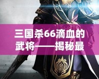 三國殺66滴血的武將——揭秘最具挑戰(zhàn)性的游戲策略與高手對決！