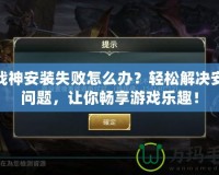 斗戰(zhàn)神安裝失敗怎么辦？輕松解決安裝問題，讓你暢享游戲樂趣！