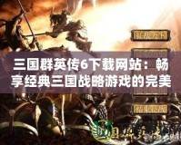 三國群英傳6下載網站：暢享經典三國戰(zhàn)略游戲的完美體驗