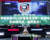 英雄聯(lián)盟2023年全球總決賽：全球電競巔峰對決，誰將登頂？