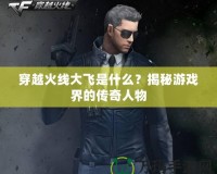 穿越火線(xiàn)大飛是什么？揭秘游戲界的傳奇人物