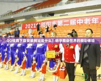 QQ炫舞下載安裝網(wǎng)址是什么？暢享舞動(dòng)世界的精彩體驗(yàn)