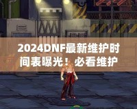 2024DNF最新維護(hù)時間表曝光！必看維護(hù)攻略，避免錯過精彩活動